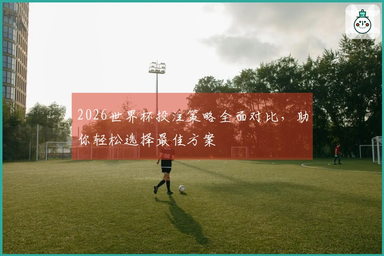 2026世界杯投注策略全面对比，助你轻松选择最佳方案